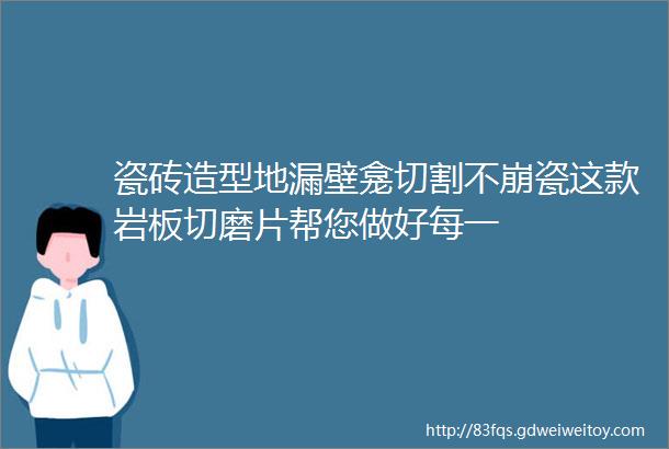 瓷砖造型地漏壁龛切割不崩瓷这款岩板切磨片帮您做好每一