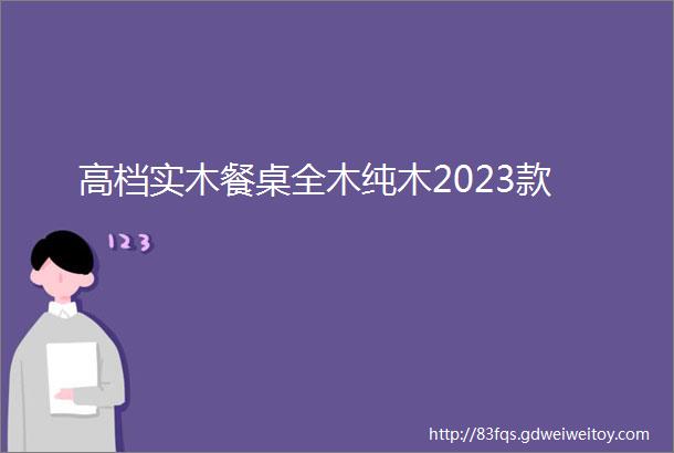 高档实木餐桌全木纯木2023款